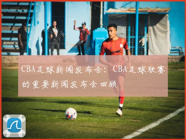 CBA足球新闻发布会：CBA足球联赛的重要新闻发布会回顾